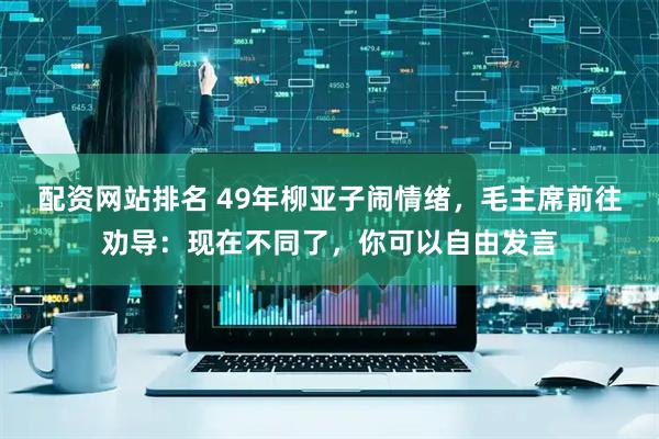 配资网站排名 49年柳亚子闹情绪，毛主席前往劝导：现在不同了，你可以自由发言