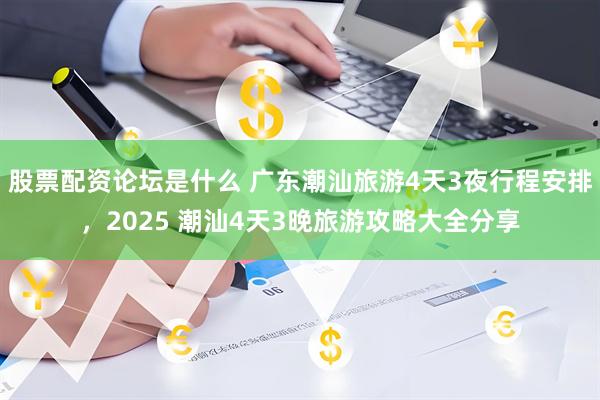 股票配资论坛是什么 广东潮汕旅游4天3夜行程安排，2025 潮汕4天3晚旅游攻略大全分享