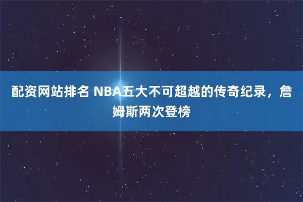 配资网站排名 NBA五大不可超越的传奇纪录，詹姆斯两次登榜