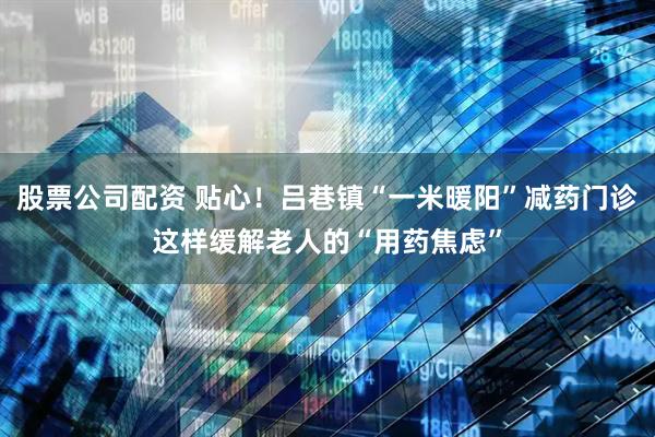 股票公司配资 贴心！吕巷镇“一米暖阳”减药门诊这样缓解老人的“用药焦虑”