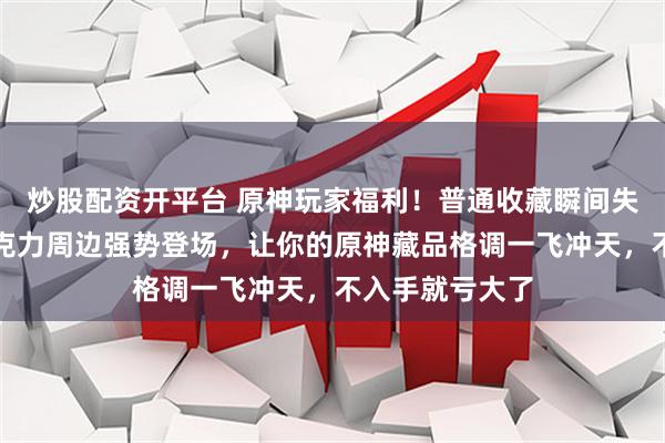 炒股配资开平台 原神玩家福利！普通收藏瞬间失色，高质感亚克力周边强势登场，让你的原神藏品格调一飞冲天，不入手就亏大了