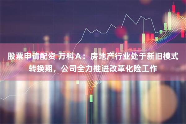 股票申请配资 万科Ａ：房地产行业处于新旧模式转换期，公司全力推进改革化险工作