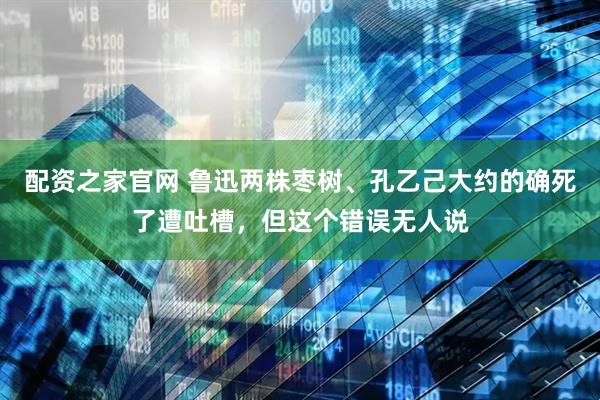 配资之家官网 鲁迅两株枣树、孔乙己大约的确死了遭吐槽，但这个错误无人说