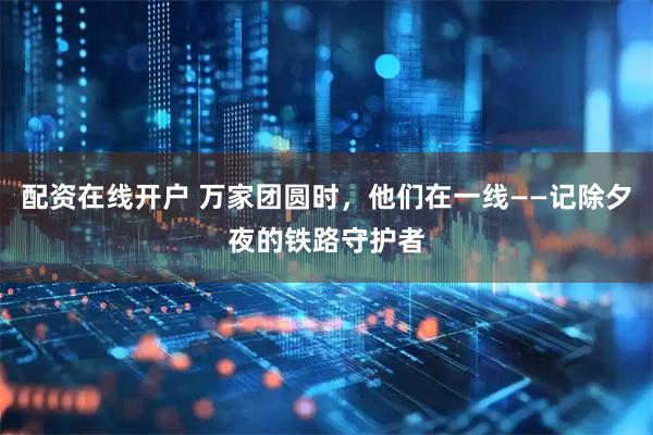 配资在线开户 万家团圆时，他们在一线——记除夕夜的铁路守护者