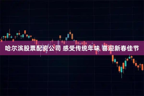哈尔滨股票配资公司 感受传统年味 喜迎新春佳节
