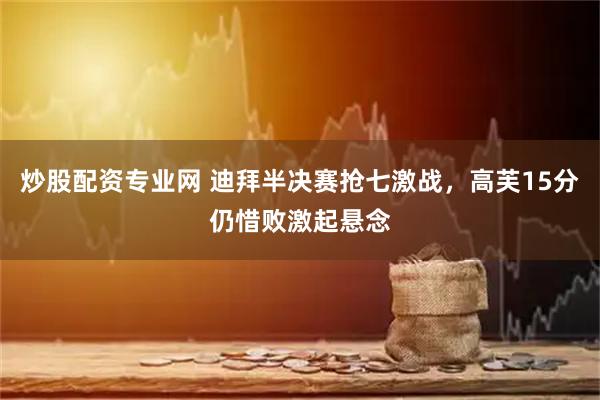 炒股配资专业网 迪拜半决赛抢七激战，高芙15分仍惜败激起悬念