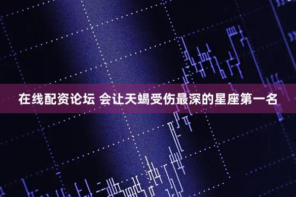 在线配资论坛 会让天蝎受伤最深的星座第一名