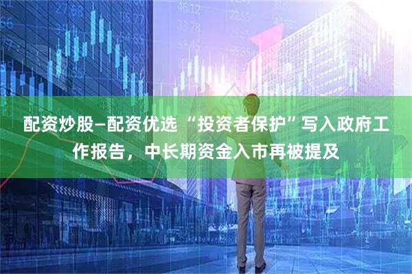 配资炒股—配资优选 “投资者保护”写入政府工作报告，中长期资金入市再被提及