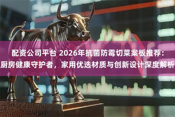 配资公司平台 2026年抗菌防霉切菜案板推荐：厨房健康守护者，家用优选材质与创新设计深度解析