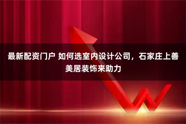 最新配资门户 如何选室内设计公司，石家庄上善美居装饰来助力