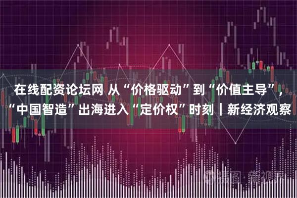 在线配资论坛网 从“价格驱动”到“价值主导”，“中国智造”出海进入“定价权”时刻｜新经济观察
